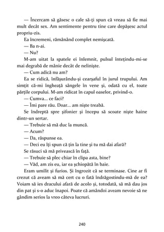 240
— Încercam să găsesc o cale să-ţi spun că vreau să fie mai
mult decât sex. Am sentimente pentru tine care depăşesc actul
propriu-zis.
Ea încremeni, rămânând complet nemişcată.
— Ba n-ai.
— Nu?
M-am uitat la spatele ei înlemnit, pulsul înteţindu-mi-se
mai degrabă de mânie decât de nelinişte.
— Cum adică nu am?
Ea se ridică, înfăşurându-şi cearşaful în jurul trupului. Am
simţit că-mi îngheaţă sângele în vene şi, odată cu el, toate
părţile corpului. M-am ridicat în capul oaselor, privind-o.
— Cumva... ce faci?
— Îmi pare rău. Doar... am nişte treabă.
Se îndreptă spre şifonier şi începu să scoate nişte haine
dintr-un sertar.
— Trebuie să mă duc la muncă.
— Acum?
— Da, răspunse ea.
— Deci eu îţi spun că ţin la tine şi tu mă dai afară?
Se răsuci să mă privească în faţă.
— Trebuie să plec chiar în clipa asta, bine?
— Văd, am zis eu, iar ea şchiopătă în baie.
Eram umilit şi furios. Şi îngrozit că se terminase. Cine ar fi
crezut că aveam să mă cert cu o fată îndrăgostindu-mă de ea?
Voiam să ies dracului afară de acolo şi, totodată, să mă dau jos
din pat şi s-o aduc înapoi. Poate că amândoi aveam nevoie să ne
gândim serios la vreo câteva lucruri.
 