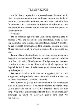 241
TREISPREZECE
Am închis uşa după mine şi am tras de vreo câteva ori aer în
piept. Aveam nevoie de un pic de linişte. Aveam nevoie de un
minut să pot cuprinde cu mintea ce mama naibii se întâmplase.
În dimineaţa asta crezusem că fusesem abandonată ca una
dintre multe alte cuceriri ale lui Will, iar acum îmi spunea că
voia mai mult?
Ce naiba?
De ce complica aşa situaţia? Unul dintre lucrurile care-mi
plăceau la Will era că oamenii ştiau întotdeauna unde stăteau,
în privinţa lui. Bine sau rău, ştiai întotdeauna scorul. Nimic la el
nu era vreodată complicat: sex fără obligaţii. Sfârşitul poveştii.
Mi-era mai uşor când nu aveam opţiunea de a mă gândi mai
bine.
Fusese băiatul rău, tipul sexy cu care sora mea se jucase de-a
dragostea într-un şopron din spatele curţii, subiectul primelor
mele fantezii erotice. Şi nu însemna că îmi petrecusem tinereţea
cu o fixaţie pentru el — ba, dimpotrivă — ştiind că puteam tânji
după el, fără să fi avut niciodată vreo şansă, făcuse situaţia mai
uşor de suportat.
Dar acum? Când eram în stare să-l ating şi era aici ca să mă
atingă, să-l aud spunând că voia mai mult, când în niciun caz
nu putea vorbi serios... complica lucrurile.
Will Sumner nu ştia ce înseamnă mai mult. Nu recunoscuse
el că nu avusese niciodată o relaţie monogamă pe termen lung?
Că nu găsise pe nimeni care să-l fi interesat destul de mult
timp? Nu primise el un mesaj de la una dintre noniubitele lui în
dimineaţa de după ce făcuserăm prima oară sex? Nu,
mulţumesc.
 