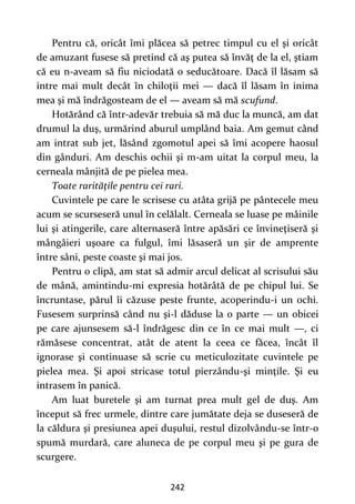242
Pentru că, oricât îmi plăcea să petrec timpul cu el şi oricât
de amuzant fusese să pretind că aş putea să învăţ de la el, ştiam
că eu n-aveam să fiu niciodată o seducătoare. Dacă îl lăsam să
intre mai mult decât în chiloţii mei — dacă îl lăsam în inima
mea şi mă îndrăgosteam de el — aveam să mă scufund.
Hotărând că într-adevăr trebuia să mă duc la muncă, am dat
drumul la duş, urmărind aburul umplând baia. Am gemut când
am intrat sub jet, lăsând zgomotul apei să îmi acopere haosul
din gânduri. Am deschis ochii şi m-am uitat la corpul meu, la
cerneala mânjită de pe pielea mea.
Toate rarităţile pentru cei rari.
Cuvintele pe care le scrisese cu atâta grijă pe pântecele meu
acum se scurseseră unul în celălalt. Cerneala se luase pe mâinile
lui şi atingerile, care alternaseră între apăsări ce învineţiseră şi
mângâieri uşoare ca fulgul, îmi lăsaseră un şir de amprente
între sâni, peste coaste şi mai jos.
Pentru o clipă, am stat să admir arcul delicat al scrisului său
de mână, amintindu-mi expresia hotărâtă de pe chipul lui. Se
încruntase, părul îi căzuse peste frunte, acoperindu-i un ochi.
Fusesem surprinsă când nu şi-l dăduse la o parte — un obicei
pe care ajunsesem să-l îndrăgesc din ce în ce mai mult —, ci
rămăsese concentrat, atât de atent la ceea ce făcea, încât îl
ignorase şi continuase să scrie cu meticulozitate cuvintele pe
pielea mea. Şi apoi stricase totul pierzându-şi minţile. Şi eu
intrasem în panică.
Am luat buretele şi am turnat prea mult gel de duş. Am
început să frec urmele, dintre care jumătate deja se duseseră de
la căldura şi presiunea apei duşului, restul dizolvându-se într-o
spumă murdară, care aluneca de pe corpul meu şi pe gura de
scurgere.
 