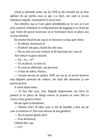 243
Când şi ultimele urme ale lui Will şi ale cernelii lui au fost
spălate de pe pielea mea şi apa s-a răcit, am ieşit şi m-am
îmbrăcat repede, tremurând în aerul rece.
Am deschis uşa şi l-am găsit plimbându-se în sus şi-n jos
prin cameră, îmbrăcat în echipamentul de jogging şi cu fesul pe
cap. Arăta de parcă încercase să se hotărască dacă să plece sau
să mai rămână.
Îşi smulse fesul de pe cap şi se întoarse cu faţa spre mine.
— În sfârşit, murmură el.
— Pardon? am spus, luând foc din nou.
— Nu tu eşti cea care trebuie să fie furioasă aici, zise el.
Am rămas cu gura căscată.
— Eu... tu... ce?
— Tu ai plecat, se răsti el.
— În camera alăturată, am precizat.
— A fost de rahat, Hanna.
— Aveam nevoie de spaţiu, Will, am zis şi, ca să-mi ilustrez
mai departe punctul de vedere, am ieşit din dormitor şi am
pornit pe hol.
A venit după mine.
— O faci din nou, zise. Regulă importantă: nu intra în
panică şi nu pleca de lângă cineva în propria ta casă. Ştii ce
crunt a fost pentru mine?
M-am oprit în bucătărie.
— Pentru tine? Ai idee cam ce fel de bombă a fost aia pe
care ai aruncat-o? Am avut nevoie să mă gândesc!
— Nu te puteai gândi aici?
— Erai dezbrăcat.
Clătină din cap.
— Ce?
 