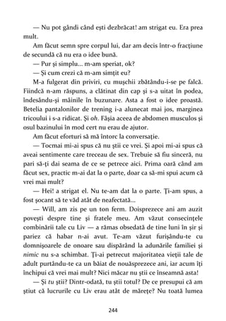 244
— Nu pot gândi când eşti dezbrăcat! am strigat eu. Era prea
mult.
Am făcut semn spre corpul lui, dar am decis într-o fracţiune
de secundă că nu era o idee bună.
— Pur şi simplu... m-am speriat, ok?
— Şi cum crezi că m-am simţit eu?
M-a fulgerat din priviri, cu muşchii zbătându-i-se pe falcă.
Fiindcă n-am răspuns, a clătinat din cap şi s-a uitat în podea,
îndesându-şi mâinile în buzunare. Asta a fost o idee proastă.
Betelia pantalonilor de trening i-a alunecat mai jos, marginea
tricoului i s-a ridicat. Şi oh. Fâşia aceea de abdomen musculos şi
osul bazinului în mod cert nu erau de ajutor.
Am făcut eforturi să mă întorc la conversaţie.
— Tocmai mi-ai spus că nu ştii ce vrei. Şi apoi mi-ai spus că
aveai sentimente care treceau de sex. Trebuie să fiu sinceră, nu
pari să-ţi dai seama de ce se petrece aici. Prima oară când am
făcut sex, practic m-ai dat la o parte, doar ca să-mi spui acum că
vrei mai mult?
— Hei! a strigat el. Nu te-am dat la o parte. Ţi-am spus, a
fost şocant să te văd atât de neafectată...
— Will, am zis pe un ton ferm. Doisprezece ani am auzit
poveşti despre tine şi fratele meu. Am văzut consecinţele
combinării tale cu Liv — a rămas obsedată de tine luni în şir şi
pariez că habar n-ai avut. Te-am văzut furişându-te cu
domnişoarele de onoare sau dispărând la adunările familiei şi
nimic nu s-a schimbat. Ţi-ai petrecut majoritatea vieţii tale de
adult purtându-te ca un băiat de nouăsprezece ani, iar acum îţi
închipui că vrei mai mult? Nici măcar nu ştii ce înseamnă asta!
— Şi tu ştii? Dintr-odată, tu ştii totul? De ce presupui că am
ştiut că lucrurile cu Liv erau atât de măreţe? Nu toată lumea
 