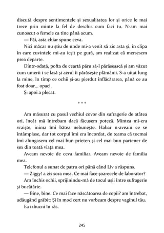 245
discută despre sentimentele şi sexualitatea lor şi orice le mai
trece prin minte la fel de deschis cum faci tu. N-am mai
cunoscut o femeie ca tine până acum.
— Păi, asta chiar spune ceva.
Nici măcar nu ştiu de unde mi-a venit să zic asta şi, în clipa
în care cuvintele mi-au ieşit pe gură, am realizat că mersesem
prea departe.
Dintr-odată, pofta de ceartă păru să-l părăsească şi am văzut
cum umerii i se lasă şi aerul îi părăseşte plămânii. S-a uitat lung
la mine, în timp ce ochii şi-au pierdut înflăcărarea, până ce au
fost doar... opaci.
Şi apoi a plecat.
* * *
Am măsurat cu pasul vechiul covor din sufragerie de atâtea
ori, încât mă întrebam dacă făcusem potecă. Mintea mi-era
vraişte, inima îmi bătea nebuneşte. Habar n-aveam ce se
întâmplase, dar tot corpul îmi era încordat, de teama că tocmai
îmi alungasem cel mai bun prieten şi cel mai bun partener de
sex din toată viaţa mea.
Aveam nevoie de ceva familiar. Aveam nevoie de familia
mea.
Telefonul a sunat de patru ori până când Liv a răspuns.
— Ziggy! a zis sora mea. Ce mai face şoarecele de laborator?
Am închis ochii, sprijinindu-mă de tocul uşii între sufragerie
şi bucătărie.
— Bine, bine. Ce mai face născătoarea de copii? am întrebat,
adăugând grăbit: Şi în mod cert nu vorbeam despre vaginul tău.
Ea izbucni în râs.
 