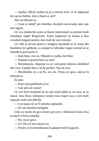 246
— Aşadar, filtrul verbal nu ţi-a crescut încă. O să zăpăceşti
de cap un bărbat, într-o bună zi, ştii?
Nici nu bănuia ea.
— Cum te simţi? am întrebat, ducând conversaţia spre ape
mai sigure.
Liv era căsătorită acum şi foarte însărcinată cu primul mult
trâmbiţat nepot Bergstrom. Eram surprinsă că mama o lăsa
vreodată singură pentru mai mult de zece minute.
Liv oftă şi mi-am putut-o imagina aşezându-se la masa din
bucătăria lor galbenă, cu uriaşul ei labrador negru venind să se
întindă la picioarele ei.
— Sunt bine, zise ea. Obosită ca naiba, dar bine.
— Puştiul se poartă bine cu tine?
— Întotdeauna, răspunse ea şi i-am putut detecta zâmbetul
din voce. Copilul ăsta o să fie perfect. Stai să vezi.
— Bineînţeles că o să fie, am zis. Vreau să spun, uită-te la
mătuşă-sa.
Ea râse.
— Exact asta gândeam şi eu.
— I-aţi ales un nume?
Liv era ferm hotărâtă să nu ştie sexul până ce nu avea să se
nască. Asta făcea răsfaţarea noului meu nepot sau a noii mele
nepoate mult mai dificilă.
— S-ar putea să ne fi restrâns opţiunile.
— Şi? am întrebat intrigată.
Lista cu nume de gen neutru pe care o alcătuiseră sora mea
şi soţul ei friza comedia.
— Nu, nu-ţi spun.
— Ce? De ce? am scâncit eu.
— Pentru că tu întotdeauna le găseşti nod în papură.
 