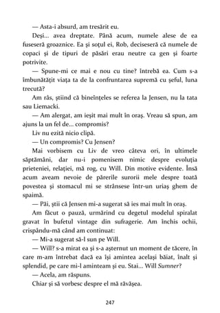 247
— Asta-i absurd, am tresărit eu.
Deşi... avea dreptate. Până acum, numele alese de ea
fuseseră groaznice. Ea şi soţul ei, Rob, deciseseră că numele de
copaci şi de tipuri de păsări erau neutre ca gen şi foarte
potrivite.
— Spune-mi ce mai e nou cu tine? întrebă ea. Cum s-a
îmbunătăţit viaţa ta de la confruntarea supremă cu şeful, luna
trecută?
Am râs, ştiind că bineînţeles se referea la Jensen, nu la tata
sau Liemacki.
— Am alergat, am ieşit mai mult în oraş. Vreau să spun, am
ajuns la un fel de... compromis?
Liv nu ezită nicio clipă.
— Un compromis? Cu Jensen?
Mai vorbisem cu Liv de vreo câteva ori, în ultimele
săptămâni, dar nu-i pomenisem nimic despre evoluţia
prieteniei, relaţiei, mă rog, cu Will. Din motive evidente. Însă
acum aveam nevoie de părerile surorii mele despre toată
povestea şi stomacul mi se strânsese într-un uriaş ghem de
spaimă.
— Păi, ştii că Jensen mi-a sugerat să ies mai mult în oraş.
Am făcut o pauză, urmărind cu degetul modelul spiralat
gravat în bufetul vintage din sufragerie. Am închis ochii,
crispându-mă când am continuat:
— Mi-a sugerat să-l sun pe Will.
— Will? s-a mirat ea şi s-a aşternut un moment de tăcere, în
care m-am întrebat dacă ea îşi amintea acelaşi băiat, înalt şi
splendid, pe care mi-l aminteam şi eu. Stai... Will Sumner?
— Acela, am răspuns.
Chiar şi să vorbesc despre el mă răvăşea.
 