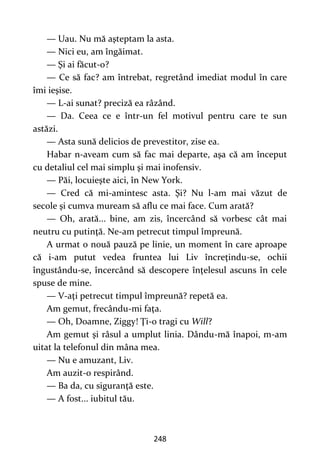 248
— Uau. Nu mă aşteptam la asta.
— Nici eu, am îngăimat.
— Şi ai făcut-o?
— Ce să fac? am întrebat, regretând imediat modul în care
îmi ieşise.
— L-ai sunat? preciză ea râzând.
— Da. Ceea ce e într-un fel motivul pentru care te sun
astăzi.
— Asta sună delicios de prevestitor, zise ea.
Habar n-aveam cum să fac mai departe, aşa că am început
cu detaliul cel mai simplu şi mai inofensiv.
— Păi, locuieşte aici, în New York.
— Cred că mi-amintesc asta. Şi? Nu l-am mai văzut de
secole şi cumva muream să aflu ce mai face. Cum arată?
— Oh, arată... bine, am zis, încercând să vorbesc cât mai
neutru cu putinţă. Ne-am petrecut timpul împreună.
A urmat o nouă pauză pe linie, un moment în care aproape
că i-am putut vedea fruntea lui Liv încreţindu-se, ochii
îngustându-se, încercând să descopere înţelesul ascuns în cele
spuse de mine.
— V-aţi petrecut timpul împreună? repetă ea.
Am gemut, frecându-mi faţa.
— Oh, Doamne, Ziggy! Ţi-o tragi cu Will?
Am gemut şi râsul a umplut linia. Dându-mă înapoi, m-am
uitat la telefonul din mâna mea.
— Nu e amuzant, Liv.
Am auzit-o respirând.
— Ba da, cu siguranţă este.
— A fost... iubitul tău.
 