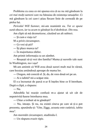 24
Problema cu ceea ce-mi spunea era că eu nu mă gândeam la
cei mai mulţi oameni care nu bănuiau de existenţa tatuajelor. Ci
mă gândeam la cei care-i ştiau fiecare linie de cerneală de pe
pielea lui.
Pericolul Will Sumner, mi-am reamintit eu. Tot ce spune
sună obscen, iar tu acum te gândeşti la el dezbrăcat. Din nou.
Am clipit să mă dezmeticesc, căutând un alt subiect.
— Şi cum e viaţa ta?
M-a privit circumspect.
— Ce vrei să ştii?
— Îţi place munca ta?
— În majoritatea zilelor.
Am primit informaţia cu un zâmbet.
— Reuşeşti să-ţi vezi des familia? Mama şi surorile tale sunt
în Washington, nu-i aşa?
Mi-am amintit că Will avea două surori mult mai în vârstă,
care locuiau amândouă aproape de mama lor.
— Oregon, mă corectă el. Şi, da, de vreo două ori pe an.
— Ai o iubită? mi-a scăpat mie.
El s-a încruntat de parcă n-ar fi înţeles bine ce îl întrebam.
După o clipă, a răspuns:
— Nu.
Adorabila lui reacţie confuză m-a ajutat să uit cât de
nepotrivită fusese întrebarea mea.
— Chiar a trebuit să te gândeşti?
— Nu, isteaţo. Şi nu, nu există cineva pe care să ţi-o pot
prezenta, spunându-ţi: “Uite, Ziggy, aceasta este cutărică, iubita
mea”.
Am mormăit circumspect, studiindu-l.
— Un răspuns evaziv tipic.
 