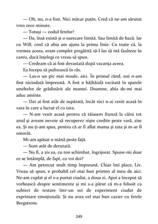 249
— Oh, nu, n-a fost. Nici măcar puţin. Cred că ne-am sărutat
vreo zece minute.
— Totuşi — codul fetelor!
— Da, însă există şi o oarecare limită. Sau limită de bază. Iar
cu Will, cred că abia am ajuns la prima linie. Cu toate că, la
vremea aceea, eram complet pregătită să-l las să mă faulteze în
careu, dacă înţelegi ce vreau să spun.
— Credeam că ai fost devastată după vacanţa aceea.
Ea începu să pufnească în râs.
— Las-o un pic mai moale, aici. În primul rând, noi n-am
fost niciodată împreună. A fost o bâjbâială excitată în spatele
uneltelor de grădinărit ale mamei. Doamne, abia de-mi mai
aduc aminte.
— Dar ai fost atât de supărată, încât nici n-ai venit acasă în
vara în care a lucrat el cu tata.
— N-am venit acasă pentru că tăiasem frunză la câini tot
anul şi aveam nevoie să recuperez nişte credite peste vară, zise
ea. Şi nu ţi-am spus, pentru că ar fi aflat mama şi tata şi m-ar fi
omorât.
Mi-am apăsat o mână peste faţă.
— Sunt atât de derutată.
— Nu fi, a zis ea, cu ton schimbat, îngrijorat. Spune-mi doar
ce se întâmplă, de fapt, cu voi doi?
— Am petrecut mult timp împreună. Chiar îmi place, Liv.
Vreau să spun, e probabil cel mai bun prieten al meu de aici.
Ne-am cuplat şi el s-a purtat ciudat, a doua zi. Apoi a început să
vorbească despre sentimente şi mi s-a părut că m-a folosit ca
subiect de testare într-un soi de experiment ciudat de
exprimare emoţională. Şi nu avea cel mai bun cazier cu fetele
Bergstrom.
 