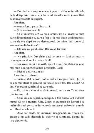 250
— Deci i-ai mai rupt o amendă, pentru că în amintirile tale
de la doisprezece ani el era bărbatul visurilor mele şi m-a lăsat
cu inima zdrobită şi singură.
Am oftat.
— Asta a fost o parte din acuză.
— Şi care a fost restul?
— Că e un afemeiat? Că nu-şi aminteşte nici măcar o mică
parte dintre femeile cu care a fost şi, la mai puţin de douăzeci şi
patru de ore după ce s-a descotorosit de mine, îmi spune că
vrea mai mult decât sex?
— Ok, zise ea, gânditoare. Dar vrea? Tu vrei?
Am oftat.
— Nu ştiu, Liv. Dar chiar dacă ar vrea — dacă aş vrea —
cum aş putea să am încredere în el?
— Nu vreau să fii o idioată, aşa că o să-ţi împărtăşesc ceva
mai mult din experienţa mea personală. Gata?
— Nici pe departe, am zis.
A continuat, oricum:
— Înainte să-l cunosc, Rob a fost un megaafemeiat. Jur pe
ce-am mai sfânt că penisul lui fusese peste tot. Dar acum? Alt
om. Venerează pământul pe care calc.
— Da, dar el a vrut să se căsătorească, am zis eu. Tu nu doar
ţi-ai tras-o cu el.
— Când ne-am cuplat, la început, a fost vorba fără îndoială
numai să ne-o tragem. Uite, Ziggy, o grămadă de lucruri i se
întâmplă unei persoane între nouăsprezece şi treizeci şi unu de
ani. Mulţi se schimbă.
— Asta pot crede, am mormăit, imaginându-mi vocea mai
groasă a lui Will, degetele lui experte şi păcătoase, pieptul lui
larg şi puternic.
 