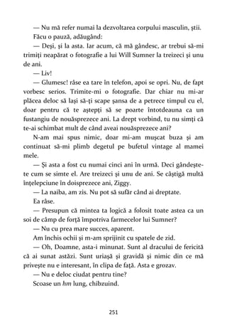 251
— Nu mă refer numai la dezvoltarea corpului masculin, ştii.
Făcu o pauză, adăugând:
— Deşi, şi la asta. Iar acum, că mă gândesc, ar trebui să-mi
trimiţi neapărat o fotografie a lui Will Sumner la treizeci şi unu
de ani.
— Liv!
— Glumesc! râse ea tare în telefon, apoi se opri. Nu, de fapt
vorbesc serios. Trimite-mi o fotografie. Dar chiar nu mi-ar
plăcea deloc să laşi să-ţi scape şansa de a petrece timpul cu el,
doar pentru că te aştepţi să se poarte întotdeauna ca un
fustangiu de nouăsprezece ani. La drept vorbind, tu nu simţi că
te-ai schimbat mult de când aveai nouăsprezece ani?
N-am mai spus nimic, doar mi-am muşcat buza şi am
continuat să-mi plimb degetul pe bufetul vintage al mamei
mele.
— Şi asta a fost cu numai cinci ani în urmă. Deci gândeşte-
te cum se simte el. Are treizeci şi unu de ani. Se câştigă multă
înţelepciune în doisprezece ani, Ziggy.
— La naiba, am zis. Nu pot să sufăr când ai dreptate.
Ea râse.
— Presupun că mintea ta logică a folosit toate astea ca un
soi de câmp de forţă împotriva farmecelor lui Sumner?
— Nu cu prea mare succes, aparent.
Am închis ochii şi m-am sprijinit cu spatele de zid.
— Oh, Doamne, asta-i minunat. Sunt al dracului de fericită
că ai sunat astăzi. Sunt uriaşă şi gravidă şi nimic din ce mă
priveşte nu e interesant, în clipa de faţă. Asta e grozav.
— Nu e deloc ciudat pentru tine?
Scoase un hm lung, chibzuind.
 