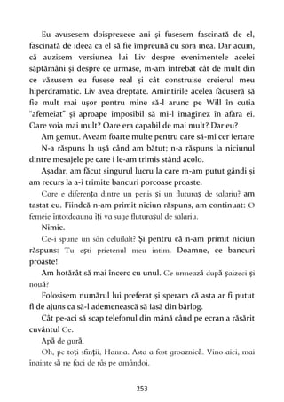 253
Eu avusesem doisprezece ani şi fusesem fascinată de el,
fascinată de ideea ca el să fie împreună cu sora mea. Dar acum,
că auzisem versiunea lui Liv despre evenimentele acelei
săptămâni şi despre ce urmase, m-am întrebat cât de mult din
ce văzusem eu fusese real şi cât construise creierul meu
hiperdramatic. Liv avea dreptate. Amintirile acelea făcuseră să
fie mult mai uşor pentru mine să-l arunc pe Will în cutia
“afemeiat” şi aproape imposibil să mi-l imaginez în afara ei.
Oare voia mai mult? Oare era capabil de mai mult? Dar eu?
Am gemut. Aveam foarte multe pentru care să-mi cer iertare
N-a răspuns la uşă când am bătut; n-a răspuns la niciunul
dintre mesajele pe care i le-am trimis stând acolo.
Aşadar, am făcut singurul lucru la care m-am putut gândi şi
am recurs la a-i trimite bancuri porcoase proaste.
ţ ş ş am
tastat eu. Fiindcă n-am primit niciun răspuns, am continuat:
ţ ş
Nimic.
Şi pentru că n-am primit niciun
răspuns: ş Doamne, ce bancuri
proaste!
Am hotărât să mai încerc cu unul. ă ă ş ş
ă
Folosisem numărul lui preferat şi speram că asta ar fi putut
fi de ajuns ca să-l ademenească să iasă din bârlog.
Cât pe-aci să scap telefonul din mână când pe ecran a răsărit
cuvântul .
ă ă
ţ ţ ă
ă
 