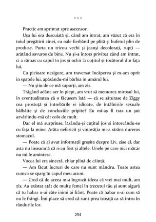254
* * *
Practic am sprintat spre ascensor.
Uşa lui era descuiată şi, când am intrat, am văzut că era în
toiul pregătirii cinei, cu oale fierbând pe plită şi bufetul plin de
produse. Purta un tricou vechi şi jeanşi decoloraţi, rupţi —
arătând savuros de bine. Nu şi-a întors privirea când am intrat,
ci a rămas cu capul în jos şi ochii la cuţitul şi tocătorul din faţa
lui.
Cu picioare nesigure, am traversat încăperea şi m-am oprit
în spatele lui, apăsându-mi bărbia în umărul lui.
— Nu ştiu de ce mă suporţi, am zis.
Trăgând adânc aer în piept, am vrut să memorez mirosul lui,
în eventualitatea că o făcusem lată — că se săturase de Ziggy
cea prostuță şi întrebările ei idioate, de întâlnirile sexuale
bâlbâite şi de concluziile pripite? Eu mi-aş fi tras un şut
azvârlindu-mă cât colo de mult.
Dar el mă surprinse, lăsându-şi cuţitul jos şi întorcându-se
cu fața la mine. Arăta nefericit şi vinovăţia mi-a strâns dureros
stomacul.
— Poate că ai avut informaţii greşite despre Liv, zise el, dar
asta nu înseamnă că n-au fost şi altele. Unele pe care nici măcar
nu mi le amintesc.
Vocea lui era sinceră, chiar plină de căinţă.
— Am făcut lucruri de care nu sunt mândru. Toate astea
cumva se sparg în capul meu acum.
— Cred că de aceea m-a îngrozit ideea că vrei mai mult, am
zis. Au existat atât de multe femei în trecutul tău şi sunt sigură
că tu habar n-ai câte inimi ai frânt. Poate că habar n-ai cum să
nu le frângi. Îmi place să cred că sunt prea isteaţă ca să intru în
rândurile lor.
 