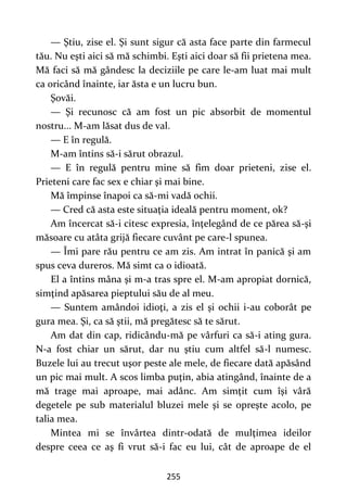 255
— Ştiu, zise el. Şi sunt sigur că asta face parte din farmecul
tău. Nu eşti aici să mă schimbi. Eşti aici doar să fii prietena mea.
Mă faci să mă gândesc la deciziile pe care le-am luat mai mult
ca oricând înainte, iar ăsta e un lucru bun.
Şovăi.
— Şi recunosc că am fost un pic absorbit de momentul
nostru... M-am lăsat dus de val.
— E în regulă.
M-am întins să-i sărut obrazul.
— E în regulă pentru mine să fim doar prieteni, zise el.
Prieteni care fac sex e chiar şi mai bine.
Mă împinse înapoi ca să-mi vadă ochii.
— Cred că asta este situaţia ideală pentru moment, ok?
Am încercat să-i citesc expresia, înţelegând de ce părea să-şi
măsoare cu atâta grijă fiecare cuvânt pe care-l spunea.
— Îmi pare rău pentru ce am zis. Am intrat în panică şi am
spus ceva dureros. Mă simt ca o idioată.
El a întins mâna şi m-a tras spre el. M-am apropiat dornică,
simţind apăsarea pieptului său de al meu.
— Suntem amândoi idioţi, a zis el şi ochii i-au coborât pe
gura mea. Şi, ca să ştii, mă pregătesc să te sărut.
Am dat din cap, ridicându-mă pe vârfuri ca să-i ating gura.
N-a fost chiar un sărut, dar nu ştiu cum altfel să-l numesc.
Buzele lui au trecut uşor peste ale mele, de fiecare dată apăsând
un pic mai mult. A scos limba puţin, abia atingând, înainte de a
mă trage mai aproape, mai adânc. Am simţit cum îşi vâră
degetele pe sub materialul bluzei mele şi se opreşte acolo, pe
talia mea.
Mintea mi se învârtea dintr-odată de mulţimea ideilor
despre ceea ce aş fi vrut să-i fac eu lui, cât de aproape de el
 