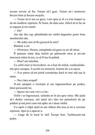 256
aveam nevoie să fiu. Voiam să-l gust. Voiam să-i memorez
fiecare linie şi fiecare muşchi.
— Vreau să te iau cu gura, i-am spus şi el s-a tras înapoi ca
să-mi studieze expresia. Pe bune, de data asta. Adică să te fac să
ai orgasm şi tot restul.
— Da?
Am dat din cap, plimbându-mi vârful degetelor peste linia
maxilarului său.
— Mi-arăţi cum să fiu grozavă la asta?
Râzând, a zis:
— Hristoase, Hanna, astupându-mi gura cu un alt sărut.
Îl puteam simţi deja întărit pe pântecele meu şi mi-am
strecurat mâna în jos, ca să îl iau în palmă.
— Bine? am întrebat.
Cu ochii mari şi încrezători, m-a luat de mână, conducându-
mă spre canapea. A şovăit un moment, înainte de a se aşeza.
— S-ar putea să-mi pierd cunoştinţa dacă te mai uiţi aşa la
mine.
— Nu-i ăsta scopul?
N-am aşteptat o invitaţie şi am îngenuncheat pe podea,
între picioarele lui.
— Spune-mi cum vrei s-o fac.
Ochii i se îngreunară, uitându-se în jos spre mine. Mă ajută
să-i desfac cureaua, mă ajută să-i dau jos pantalonii de pe
şolduri şi mă privi cum mă aplec să-i sărut vârful.
S-a oprit o clipă când m-am ridicat din nou şi mi-a cercetat
expresia. Apoi şi-a apucat-o.
— Linge de la bază la vârf. Începe lent. Tachinează-mă
puţin.
 