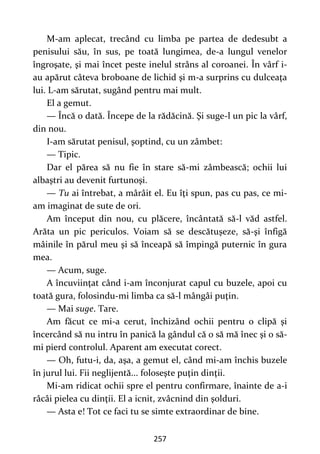 257
M-am aplecat, trecând cu limba pe partea de dedesubt a
penisului său, în sus, pe toată lungimea, de-a lungul venelor
îngroşate, şi mai încet peste inelul strâns al coroanei. În vârf i-
au apărut câteva broboane de lichid şi m-a surprins cu dulceaţa
lui. L-am sărutat, sugând pentru mai mult.
El a gemut.
— Încă o dată. Începe de la rădăcină. Şi suge-l un pic la vârf,
din nou.
I-am sărutat penisul, şoptind, cu un zâmbet:
— Tipic.
Dar el părea să nu fie în stare să-mi zâmbească; ochii lui
albaştri au devenit furtunoşi.
— Tu ai întrebat, a mârâit el. Eu îţi spun, pas cu pas, ce mi-
am imaginat de sute de ori.
Am început din nou, cu plăcere, încântată să-l văd astfel.
Arăta un pic periculos. Voiam să se descătuşeze, să-şi înfigă
mâinile în părul meu şi să înceapă să împingă puternic în gura
mea.
— Acum, suge.
A încuviinţat când i-am înconjurat capul cu buzele, apoi cu
toată gura, folosindu-mi limba ca să-l mângâi puţin.
— Mai suge. Tare.
Am făcut ce mi-a cerut, închizând ochii pentru o clipă şi
încercând să nu intru în panică la gândul că o să mă înec şi o să-
mi pierd controlul. Aparent am executat corect.
— Oh, futu-i, da, aşa, a gemut el, când mi-am închis buzele
în jurul lui. Fii neglijentă... foloseşte puţin dinţii.
Mi-am ridicat ochii spre el pentru confirmare, înainte de a-i
râcâi pielea cu dinţii. El a icnit, zvâcnind din şolduri.
— Asta e! Tot ce faci tu se simte extraordinar de bine.
 