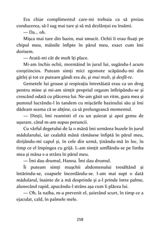 258
Era chiar complimentul care-mi trebuia ca să preiau
conducerea, să-l sug mai tare şi să mă dezlănţui eu însămi.
— Da... oh.
Mişca mai tare din bazin, mai smucit. Ochii îi erau fixaţi pe
chipul meu, mâinile înfipte în părul meu, exact cum îmi
dorisem.
— Arată-mi cât de mult îţi place.
Mi-am închis ochii, mormăind în jurul lui, sugându-l acum
conştiincios. Puteam simţi mici zgomote scăpându-mi din
gâtlej şi tot ce puteam gândi era da, şi mai mult, şi desfă-te.
Gemetele lui groase şi respiraţia întretăiată erau ca un drog
pentru mine şi mi-am simţit propriul orgasm înfiripându-se şi
crescând odată cu plăcerea lui. Ne-am găsit un ritm, gura mea şi
pumnul lucrându-l în tandem cu mişcările bazinului său şi îmi
dădeam seama că se abţine, ca să prelungească momentul.
— Dinţii, îmi reaminti el cu un şuierat şi apoi gemu de
uşurare, când m-am supus poruncii.
Cu vârful degetului de la o mână îmi urmărea buzele în jurul
mădularului, iar cealaltă mână rămăsese înfiptă în părul meu,
dirijându-mi capul şi, în cele din urmă, ţinându-mă în loc, în
timp ce el împingea cu grijă. L-am simţit umflându-se pe limba
mea şi mâna s-a strâns în părul meu.
— Îmi dau drumul, Hanna. Îmi dau drumul.
Îi puteam simţi muşchii abdomenului tresăltând şi
întărindu-se, coapsele încordându-se. I-am mai supt o dată
mădularul, înainte de a mă desprinde şi a-l prinde între palme,
alunecând rapid, apucându-l strâns aşa cum îi plăcea lui.
— Oh, la naiba, m-a prevenit el, şuierând scurt, în timp ce a
ejaculat, cald, în palmele mele.
 