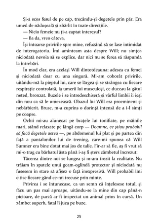 25
Şi-a scos fesul de pe cap, trecându-şi degetele prin păr. Era
umed de năduşeală şi zbârlit în toate direcţiile.
— Nicio femeie nu ţi-a captat interesul?
— Ba da, vreo câteva.
Îşi întoarse privirile spre mine, refuzând să se lase intimidat
de interogatoriu. Îmi aminteam asta despre Will; nu simţea
niciodată nevoia să se explice, dar nici nu se ferea să răspundă
la întrebări.
În mod clar, era acelaşi Will dintotdeauna: adesea cu femei
şi niciodată doar cu una singură. Mi-am coborât privirile,
uitându-mă la pieptul lui, care se lărgea şi se strângea cu fiecare
respiraţie controlată, la umerii lui musculoşi, ce duceau la gâtul
neted, bronzat. Buzele i se întredeschiseră şi vârful limbii îi ieşi
din nou ca să le umezească. Obazul lui Will era proeminent şi
nebărbierit. Brusc, m-a cuprins o dorinţă intensă de a i-l simţi
pe coapse.
Ochii mi-au alunecat pe braţele lui tonifiate, pe mâinile
mari, stând relaxate pe lângă corp — Doamne, ce ştiau probabil
să facă degetele astea —, pe abdomenul lui plat şi pe partea din
faţă a pantalonilor lui de trening, care-mi spunea că Will
Sumner era bine dotat mai jos de talie. Fir-ar să fie, aş fi vrut să
mi-o trag cu bărbatul ăsta până i-aş fi şters zâmbetul încrezut.
Tăcerea dintre noi se lungea şi m-am trezit la realitate. Nu
trăiam în spatele unui geam-oglindă protector şi niciodată nu
fusesem în stare să afişez o faţă inexpresivă. Will probabil îmi
citise fiecare gând ce-mi trecuse prin minte.
Privirea i se întunecase, ca un semn că înţelesese totul, şi
făcu un pas mai aproape, uitându-se la mine din cap până-n
picioare, de parcă ar fi inspectat un animal prins în cursă. Un
zâmbet superb, fatal îi juca pe buze.
 