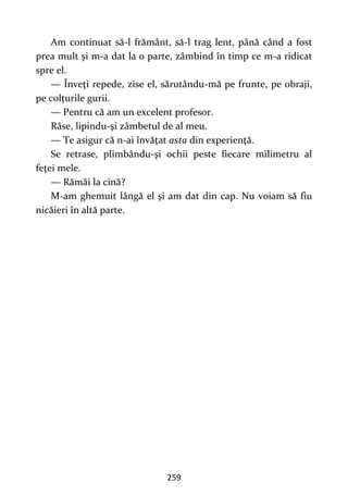 259
Am continuat să-l frământ, să-l trag lent, până când a fost
prea mult şi m-a dat la o parte, zâmbind în timp ce m-a ridicat
spre el.
— Înveţi repede, zise el, sărutându-mă pe frunte, pe obraji,
pe colțurile gurii.
— Pentru că am un excelent profesor.
Râse, lipindu-şi zâmbetul de al meu.
— Te asigur că n-ai învăţat asta din experienţă.
Se retrase, plimbându-şi ochii peste fiecare milimetru al
feţei mele.
— Rămâi la cină?
M-am ghemuit lângă el şi am dat din cap. Nu voiam să fiu
nicăieri în altă parte.
 