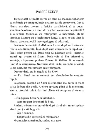 260
PAISPREZECE
Trecuse atât de multă vreme de când nu mă mai cuibărisem
cu o femeie pe canapea, încât uitasem cât de grozav era. Dar cu
Hanna era de-a dreptul o fericire paradiziacă, să te bucuri
simultan de o bere, un meci de baschet, o conversaţie ştiinţifică
şi o femeie frumoasă, cu rotunjimile la îndemână. Mi-am
terminat băutura cu o înghiţitură lungă şi apoi m-am uitat la
Hanna, care avea ochii înceţoşaţi, gata să adoarmă.
Fusesem dezamăgit că dădusem înapoi după ce îi văzusem
reacţia azi-dimineaţă. Însă, după cum descoperisem rapid, aş fi
făcut orice pentru ea. Dacă voia să păstreze astfel lucrurile,
atunci aşa aveam să facem. Dacă voia să fim prieteni cu
avantaje, mă puteam preface. Puteam fi răbdător, îi puteam da
timp să se obişnuiască. Nu voiam decât să fiu cu ea. Şi, oricât de
jalnic suna, mă mulţumeam cu ce primeam.
Deocamdată, era în regulă să fiu Kitty.
— Esti bine? am murmurat eu, sărutând-o în creştetul
capului.
Ea aprobă, scoţând un hmm şi strângând mai ferm în mână
sticla de bere din poală. A ei era aproape plină şi, la momentul
acesta, probabil caldă, dar îmi plăcea că acceptase şi ea una,
totuşi.
—Nu-ţi place berea? am întrebat-o.
— Asta are gust de conuri de brad.
Râzând, mi-am tras braţul de după gâtul ei şi m-am aplecat
să-mi pun jos sticla, goală.
— Ăla e hameiul.
— E planta din care se face marijuana?
M-am aplecat mai mult, râzând mai tare.
 
