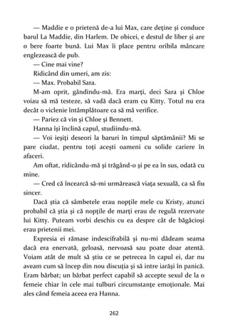 262
— Maddie e o prietenă de-a lui Max, care deţine şi conduce
barul La Maddie, din Harlem. De obicei, e destul de liber şi are
o bere foarte bună. Lui Max îi place pentru oribila mâncare
englezească de pub.
— Cine mai vine?
Ridicând din umeri, am zis:
— Max. Probabil Sara.
M-am oprit, gândindu-mă. Era marţi, deci Sara şi Chloe
voiau să mă testeze, să vadă dacă eram cu Kitty. Totul nu era
decât o viclenie întâmplătoare ca să mă verifice.
— Pariez că vin şi Chloe şi Bennett.
Hanna îşi înclină capul, studiindu-mă.
— Voi ieşiţi deseori la baruri în timpul săptămânii? Mi se
pare ciudat, pentru toţi aceşti oameni cu solide cariere în
afaceri.
Am oftat, ridicându-mă şi trăgând-o şi pe ea în sus, odată cu
mine.
— Cred că încearcă să-mi urmărească viaţa sexuală, ca să fiu
sincer.
Dacă ştia că sâmbetele erau nopţile mele cu Kristy, atunci
probabil că ştia şi că nopţile de marţi erau de regulă rezervate
lui Kitty. Puteam vorbi deschis cu ea despre cât de băgăcioşi
erau prietenii mei.
Expresia ei rămase indescifrabilă şi nu-mi dădeam seama
dacă era enervată, geloasă, nervoasă sau poate doar atentă.
Voiam atât de mult să ştiu ce se petrecea în capul ei, dar nu
aveam cum să încep din nou discuţia şi să intre iarăşi în panică.
Eram bărbat; un bărbat perfect capabil să accepte sexul de la o
femeie chiar în cele mai tulburi circumstanţe emoţionale. Mai
ales când femeia aceea era Hanna.
 