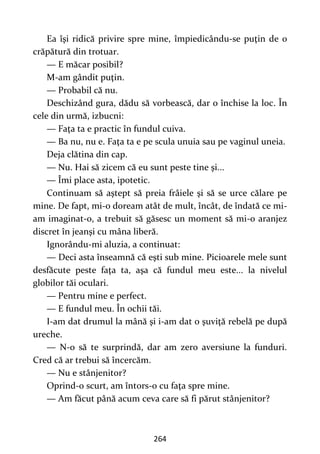 264
Ea îşi ridică privire spre mine, împiedicându-se puţin de o
crăpătură din trotuar.
— E măcar posibil?
M-am gândit puţin.
— Probabil că nu.
Deschizând gura, dădu să vorbească, dar o închise la loc. În
cele din urmă, izbucni:
— Faţa ta e practic în fundul cuiva.
— Ba nu, nu e. Faţa ta e pe scula unuia sau pe vaginul uneia.
Deja clătina din cap.
— Nu. Hai să zicem că eu sunt peste tine şi...
— Îmi place asta, ipotetic.
Continuam să aştept să preia frâiele şi să se urce călare pe
mine. De fapt, mi-o doream atât de mult, încât, de îndată ce mi-
am imaginat-o, a trebuit să găsesc un moment să mi-o aranjez
discret în jeanşi cu mâna liberă.
Ignorându-mi aluzia, a continuat:
— Deci asta înseamnă că eşti sub mine. Picioarele mele sunt
desfăcute peste faţa ta, aşa că fundul meu este... la nivelul
globilor tăi oculari.
— Pentru mine e perfect.
— E fundul meu. În ochii tăi.
I-am dat drumul la mână şi i-am dat o şuviţă rebelă pe după
ureche.
— N-o să te surprindă, dar am zero aversiune la funduri.
Cred că ar trebui să încercăm.
— Nu e stânjenitor?
Oprind-o scurt, am întors-o cu faţa spre mine.
— Am făcut până acum ceva care să fi părut stânjenitor?
 