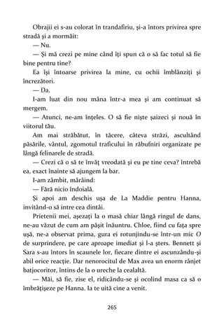 265
Obrajii ei s-au colorat în trandafiriu, şi-a întors privirea spre
stradă şi a mormăit:
— Nu.
— Şi mă crezi pe mine când îţi spun că o să fac totul să fie
bine pentru tine?
Ea îşi întoarse privirea la mine, cu ochii îmblânziţi şi
încrezători.
— Da.
I-am luat din nou mâna într-a mea şi am continuat să
mergem.
— Atunci, ne-am înţeles. O să fie nişte şaizeci şi nouă în
viitorul tău.
Am mai străbătut, în tăcere, câteva străzi, ascultând
păsările, vântul, zgomotul traficului în răbufniri organizate pe
lângă felinarele de stradă.
— Crezi că o să te învăţ vreodată şi eu pe tine ceva? întrebă
ea, exact înainte să ajungem la bar.
I-am zâmbit, mârâind:
— Fără nicio îndoială.
Şi apoi am deschis uşa de La Maddie pentru Hanna,
invitând-o să intre cea dintâi.
Prietenii mei, aşezaţi la o masă chiar lângă ringul de dans,
ne-au văzut de cum am păşit înăuntru. Chloe, fiind cu faţa spre
uşă, ne-a observat prima, gura ei rotunjindu-se într-un mic O
de surprindere, pe care aproape imediat şi l-a şters. Bennett şi
Sara s-au întors în scaunele lor, fiecare dintre ei ascunzându-şi
abil orice reacţie. Dar nenorocitul de Max avea un enorm rânjet
batjocoritor, întins de la o ureche la cealaltă.
— Măi, să fie, zise el, ridicându-se şi ocolind masa ca să o
îmbrăţişeze pe Hanna. Ia te uită cine a venit.
 