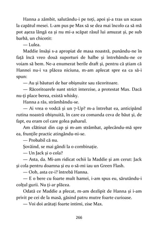 266
Hanna a zâmbit, salutându-i pe toţi, apoi şi-a tras un scaun
la capătul mesei. L-am pus pe Max să se dea mai încolo ca să mă
pot aşeza lângă ea şi nu mi-a scăpat râsul lui amuzat şi, pe sub
barbă, un chicotit:
— Lulea.
Maddie însăşi s-a apropiat de masa noastră, punându-ne în
faţă încă vreo două suporturi de halbe şi întrebându-ne ce
voiam să bem. Ne-a enumerat berile draft şi, pentru că ştiam că
Hannei nu-i va plăcea niciuna, m-am aplecat spre ea ca să-i
spun:
— Au şi băuturi de bar obişnuite sau răcoritoare.
— Răcoritoarele sunt strict interzise, a protestat Max. Dacă
nu-ţi place berea, există whisky.
Hanna a râs, strâmbându-se.
— Ai vrea o vodcă şi un 7-Up? m-a întrebat ea, anticipând
rutina noastră obişnuită, în care ea comanda ceva de băut şi, de
fapt, eu eram cel care golea paharul.
Am clătinat din cap şi m-am strâmbat, aplecându-mă spre
ea, frunţile practic atingându-ni-se.
— Probabil că nu.
Şovăind, se mai gândi la o combinaţie.
— Un Jack şi o cola?
— Asta, da. Mi-am ridicat ochii la Maddie şi am cerut: Jack
şi cola pentru doamna şi eu o să-mi iau un Green Flash.
— Ooh, asta ce-i? întrebă Hanna.
— E o bere cu foarte mult hamei, i-am spus eu, sărutându-i
colţul gurii. Nu ţi-ar plăcea.
Odată ce Maddie a plecat, m-am dezlipit de Hanna şi i-am
privit pe cei de la masă, găsind patru mutre foarte curioase.
— Voi doi arătaţi foarte intimi, zise Max.
 