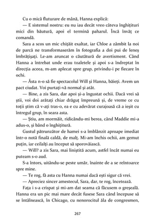 267
Cu o mică fluturare de mână, Hanna explică:
— E sistemul nostru: eu nu iau decât vreo câteva înghiţituri
mici din băutură, apoi el termină paharul. Încă învăţ ce
comandă.
Sara a scos un mic chiţăit exaltat, iar Chloe a zâmbit la noi
de parcă ne transformaserăm în fotografia a doi pui de leneş
îmbrăţişaţi. Le-am aruncat o căutătură de avertisment. Când
Hanna a întrebat unde erau toaletele şi apoi s-a îndreptat în
direcţia aceea, m-am aplecat spre grup, privindu-i pe fiecare în
ochi.
— Ăsta n-o să fie spectacolul Will şi Hanna, băieţi. Avem un
pact ciudat. Voi purtaţi-vă normal şi atât.
— Bine, a zis Sara, dar apoi şi-a îngustat ochii. Dacă vrei să
ştii, voi doi arătaţi chiar drăguţ împreună şi, de vreme ce cu
toţii ştim că v-aţi tras-o, ea e cu adevărat curajoasă că a ieşit cu
întregul grup, în seara asta.
— Ştiu, am mormăit, ridicându-mi berea, când Maddie mi-a
adus-o, şi bând o înghiţitură.
Gustul pătrunzător de hamei s-a îmblânzit aproape imediat
într-o notă finală caldă, de malţ. Mi-am închis ochii, am gemut
puţin, iar ceilalţi au început să sporovăiască.
— Will? a zis Sara, mai liniştită acum, astfel încât numai eu
puteam s-o aud.
S-a întors, uitându-se peste umăr, înainte de a se reîntoarce
spre mine.
— Te rog, fă asta cu Hanna numai dacă eşti sigur că vrei.
— Apreciez sincer amestecul, Sara, dar, te rog, încetează.
Faţa i s-a crispat şi mi-am dat seama că făcusem o greşeală.
Hanna era un pic mai mare decât fusese Sara când începuse să
se întâlnească, în Chicago, cu nenorocitul ăla de congresmen,
 
