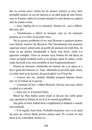 268
dar eu aveam exact vârsta lui de atunci: treizeci şi unu. Sara
probabil simţise că era de datoria ei să aibă grijă de alte femei,
care ar fi putut cădea în aceeaşi situaţie în care fusese ea captivă
atât de multă vreme.
— Sara, înţeleg de ce te amesteci. Numai că... aici e diferit.
Ştii asta, da?
— Întotdeauna e diferit la început, zise ea. Se numeşte
pasiune şi te va face să promiţi orice.
Nu se punea problema că nu mai făcusem o pasiune pentru
vreo femeie înainte; ba făcusem. Dar întotdeauna îmi ţinusem
capul pe umeri, ştiind cum să profit cât puteam de mult fizic, în
timp ce pe partea emoţională o luam mai încet, când n-o
ignoram complet. Oare ce anume avea Hanna de mă făcea să
vreau să lepăd modelul acela şi să plonjez până în adânc, acolo
unde lucrurile erau mai sensibile şi mai înspăimântătoare?
Hanna se întoarse, zâmbindu-mi înainte de a se aşeza şi a
lua o gură din băutura ei. Tuşi, ridicându-şi privirile spre mine,
cu ochii mari şi în lacrimi, de parcă gâtul i-ar fi luat foc.
— Corect, am zis, râzând. Maddie prepară băuturi foarte
tari. Ar fi trebuit să te previn.
— Continuă să bei, o sfătui Bennett. Devine mai uşor odată
ce gâtul ţi-e amorţit.
— Asta zice el, îl ironiză Chloe.
Râsul lui Max bubui peste masă şi mi-am dat ochii peste
cap, sperând ca Hanna să nu le ia în seamă persiflările.
Aşa păru să facă, luând încă o înghiţitură şi afişând o reacţie
mai normală.
— E în regulă. Sunt bine. Probabil că pentru voi e ca şi când
aţi privi pe cineva bând pentru prima oară. Pe cuvânt că mai
beau şi eu, câteodată, numai că...
 