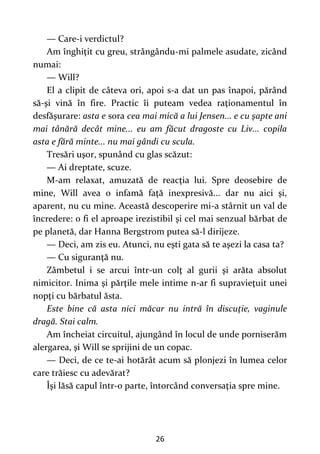 26
— Care-i verdictul?
Am înghiţit cu greu, strângându-mi palmele asudate, zicând
numai:
— Will?
El a clipit de câteva ori, apoi s-a dat un pas înapoi, părând
să-şi vină în fire. Practic îi puteam vedea raţionamentul în
desfăşurare: asta e sora cea mai mică a lui Jensen... e cu şapte ani
mai tânără decât mine... eu am făcut dragoste cu Liv... copila
asta e fără minte... nu mai gândi cu scula.
Tresări uşor, spunând cu glas scăzut:
— Ai dreptate, scuze.
M-am relaxat, amuzată de reacţia lui. Spre deosebire de
mine, Will avea o infamă faţă inexpresivă... dar nu aici şi,
aparent, nu cu mine. Această descoperire mi-a stârnit un val de
încredere: o fi el aproape irezistibil şi cel mai senzual bărbat de
pe planetă, dar Hanna Bergstrom putea să-l dirijeze.
— Deci, am zis eu. Atunci, nu eşti gata să te aşezi la casa ta?
— Cu siguranţă nu.
Zâmbetul i se arcui într-un colţ al gurii şi arăta absolut
nimicitor. Inima şi părţile mele intime n-ar fi supravieţuit unei
nopţi cu bărbatul ăsta.
Este bine că asta nici măcar nu intră în discuţie, vaginule
dragă. Stai calm.
Am încheiat circuitul, ajungând în locul de unde porniserăm
alergarea, şi Will se sprijini de un copac.
— Deci, de ce te-ai hotărât acum să plonjezi în lumea celor
care trăiesc cu adevărat?
Îşi lăsă capul într-o parte, întorcând conversaţia spre mine.
 