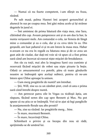 269
— Numai că nu foarte competent, i-am sfârşit eu fraza,
râzând.
Pe sub masă, palma Hannei îmi acoperi genunchiul şi
alunecă în sus pe coapsa mea. Îmi găsi mâna acolo şi îşi strânse
degetele în jurul ei.
— Îmi amintesc de prima băutură din viaţa mea, zise Sara,
clătinând din cap. Aveam paisprezece ani şi m-am dus la bar, la
nunta verişoarei mele. Am comandat o cola, iar femeia de lângă
mine a comandat şi ea o cola, dar şi cu ceva tărie în ea. Din
greşeală, am luat paharul ei şi m-am întors la masa mea. Habar
n-aveam ce nu era în regulă cu băutura mea şi de ce avea un
gust atât de ciudat, dar daţi-mi voie să vă spun că a fost prima
oară când am încercat să execut nişte mişcări de breakdance.
Am râs cu toţii, mai ales la imaginea Sarei cea cuminte şi
rezervată făcând mişcări de robot sau nişte piruete la beţie.
Odată ce amuzamentul s-a potolit, păru că toate gândurile
noastre se îndreaptă spre acelaşi subiect, pentru că ne-am
întors spre Chloe aproape la unison.
— Cum merg pregătirile de nuntă? am întrebat.
— Ştii, Will, zise ea cu un zâmbet şiret, cred că asta e prima
oară când întrebi despre nuntă.
— Am petrecut patru zile în Vegas cu ticăloşii ăştia, am
răspuns, făcând semn din cap spre Bennett şi Max. Nu pot
spune că nu ştiu ce se întâmplă. Vrei să te ajut să legi panglicile
la aranjamentele florale sau alte prostii?
— Nu, zise ea râzând. Iar pregătirile merg... bine.
— În mare, murmură Bennett.
— În mare, încuviinţă Chloe.
Schimbară o privire şi ea începu din nou să râdă,
sprijinindu-se de umărul lui.
 