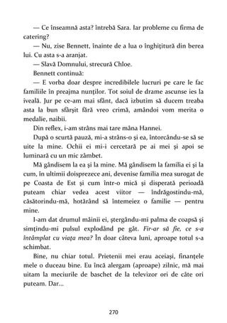 270
— Ce înseamnă asta? întrebă Sara. Iar probleme cu firma de
catering?
— Nu, zise Bennett, înainte de a lua o înghiţitură din berea
lui. Cu asta s-a aranjat.
— Slavă Domnului, strecură Chloe.
Bennett continuă:
— E vorba doar despre incredibilele lucruri pe care le fac
familiile în preajma nunţilor. Tot soiul de drame ascunse ies la
iveală. Jur pe ce-am mai sfânt, dacă izbutim să ducem treaba
asta la bun sfârşit fără vreo crimă, amândoi vom merita o
medalie, naibii.
Din reflex, i-am strâns mai tare mâna Hannei.
După o scurtă pauză, mi-a strâns-o şi ea, întorcându-se să se
uite la mine. Ochii ei mi-i cercetară pe ai mei şi apoi se
luminară cu un mic zâmbet.
Mă gândisem la ea şi la mine. Mă gândisem la familia ei şi la
cum, în ultimii doisprezece ani, devenise familia mea surogat de
pe Coasta de Est şi cum într-o mică şi disperată perioadă
puteam chiar vedea acest viitor — îndrăgostindu-mă,
căsătorindu-mă, hotărând să întemeiez o familie — pentru
mine.
I-am dat drumul mâinii ei, ştergându-mi palma de coapsă şi
simţindu-mi pulsul explodând pe gât. Fir-ar să fie, ce s-a
întâmplat cu viaţa mea? În doar câteva luni, aproape totul s-a
schimbat.
Bine, nu chiar totul. Prietenii mei erau aceiaşi, finanţele
mele o duceau bine. Eu încă alergam (aproape) zilnic, mă mai
uitam la meciurile de baschet de la televizor ori de câte ori
puteam. Dar...
 