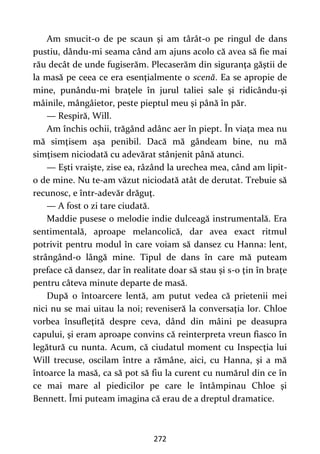 272
Am smucit-o de pe scaun şi am târât-o pe ringul de dans
pustiu, dându-mi seama când am ajuns acolo că avea să fie mai
rău decât de unde fugiserăm. Plecaserăm din siguranţa găştii de
la masă pe ceea ce era esenţialmente o scenă. Ea se apropie de
mine, punându-mi braţele în jurul taliei sale şi ridicându-şi
mâinile, mângâietor, peste pieptul meu şi până în păr.
— Respiră, Will.
Am închis ochii, trăgând adânc aer în piept. În viaţa mea nu
mă simţisem aşa penibil. Dacă mă gândeam bine, nu mă
simţisem niciodată cu adevărat stânjenit până atunci.
— Eşti vraişte, zise ea, râzând la urechea mea, când am lipit-
o de mine. Nu te-am văzut niciodată atât de derutat. Trebuie să
recunosc, e într-adevăr drăguţ.
— A fost o zi tare ciudată.
Maddie pusese o melodie indie dulceagă instrumentală. Era
sentimentală, aproape melancolică, dar avea exact ritmul
potrivit pentru modul în care voiam să dansez cu Hanna: lent,
strângând-o lângă mine. Tipul de dans în care mă puteam
preface că dansez, dar în realitate doar să stau şi s-o ţin în braţe
pentru câteva minute departe de masă.
După o întoarcere lentă, am putut vedea că prietenii mei
nici nu se mai uitau la noi; reveniseră la conversaţia lor. Chloe
vorbea însufleţită despre ceva, dând din mâini pe deasupra
capului, şi eram aproape convins că reinterpreta vreun fiasco în
legătură cu nunta. Acum, că ciudatul moment cu Inspecţia lui
Will trecuse, oscilam între a rămâne, aici, cu Hanna, şi a mă
întoarce la masă, ca să pot să fiu la curent cu numărul din ce în
ce mai mare al piedicilor pe care le întâmpinau Chloe şi
Bennett. Îmi puteam imagina că erau de a dreptul dramatice.
 