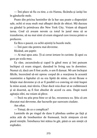 273
— Îmi place să fiu cu tine, a zis Hanna, făcându-şi iarăşi loc
în gândurile mele.
Poate din pricina luminilor de la bar sau poate a dispoziţiei
sale, ochii ei erau mult mai albaştri decât de obicei. Mă duceau
cu gândul la primăvara din New York City. Voiam să dispară
iarna. Cred că aveam nevoie ca totul în jurul meu să se
transforme, să nu mai simt că eram singurul care trecea printr-o
prefacere.
Ea făcu o pauză, cu ochii aţintiţi la buzele mele.
— Îmi pare rău pentru mai devreme.
Râzând, am şoptit:
— Ai mai spus asta. Ţi-ai cerut iertare în cuvinte. Şi apoi cu
gura pe scula mea.
Ea râse, ascunzându-şi capul la gâtul meu şi îmi puteam
închipui că eram singuri, dansând în living sau în dormitor.
Numai că, dacă am fi fost acolo, n-am fi dansat. Mi-am încleştat
fălcile, încercând să-mi opresc corpul de a reacţiona la această
reamintire a faptului că ea era lipită de mine, că-mi făcuse o
felaţie mai devreme şi că ar fi posibil s-o conving să vină înapoi
la mine acasă, mai târziu. Chiar dacă voia doar să se cuibărească
şi să doarmă, aş fi fost absolut de acord cu asta. După toată
agitaţia zilei, nu voiam să plece.
— Încă nu ştiu prea bine ce să fac, recunoscu ea. Ştiu că am
discutat mai devreme, dar lucrurile par oarecum ciudate.
Am oftat.
— Totuşi, de ce e complicat?
Luminile de pe ringul de dans îi plimbau umbre pe faţă şi
arăta atât de înnebunitor de frumoasă, încât simţeam că-mi
pierd minţile. Întrebarea îmi stătea în gât, până ce am simţit că
explodez.
 