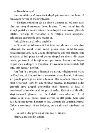 274
— Nu e bine aşa?
I-am zâmbit, ca să creadă că, după părerea mea, era bine; că
nu aveam nevoie să mă liniştească.
— De fapt, e uimitor cât de bine e, a şoptit ea. Mă simt ca şi
când nu te-aş fi cunoscut deloc înainte. Tu eşti omul ăsta de
ştiinţă genial, cu aceste tatuaje de-a dreptul uimitoare, pline de
înţeles. Participi la triatloane şi ai relaţiile astea apropiate,
călduroase cu surorile şi cu mama ta.
Îmi zgârie uşor gâtul cu unghiile.
— Ştiu că întotdeauna ai fost interesat de sex, cu adevărat
interesat. De când te-am văzut prima oară, când tu aveai
nouăsprezece ani, până acum, doisprezece ani mai târziu. Este
adevărat că îmi place să-mi petrec timpul cu tine şi din acest
motiv, pentru că mă înveţi lucruri pe care nu le-am ştiut despre
corpul meu şi despre ce îmi place. Ce avem în momentul de faţă
este, într-adevăr, perfect.
Am fost la o secundă distanţă s-o sărut, ridicându-mi mâna
pe lângă ea, pipăindu-i forma coastelor şi a coloanei. Îmi venea
s-o pun la podea şi s-o simt sub mine. Dar ne aflam într-un bar.
Idiot nenorocit, Will. Mi-am plimbat privirea, îndreptând-o din
greşeală spre grupul prietenilor mei. Bennett şi Sara îşi
întorseseră scaunele ca să ne poată vedea, fără să mai fie siliţi
să-şi sucească gâturile, dar, de îndată ce-au observat că mă
uitam la ei, şi-au mutat brusc atenţia în altă parte: Max spre
bar, Sara spre tavan, Bennett în jos, la ceasul de la mână. Numai
Chloe a continuat să se holbeze, cu un ditamai zâmbetul pe
faţă.
— A fost o idee proastă să venim aici, am zis.
Hanna a ridicat din umeri.
 