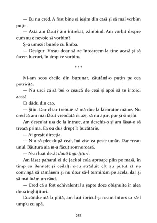 275
— Eu nu cred. A fost bine să ieşim din casă şi să mai vorbim
puţin.
— Asta am făcut? am întrebat, zâmbind. Am vorbit despre
cum nu e nevoie să vorbim?
Şi-a umezit buzele cu limba.
— Desigur. Vreau doar să ne întoarcem la tine acasă şi să
facem lucruri, în timp ce vorbim.
* * *
Mi-am scos cheile din buzunar, căutând-o puţin pe cea
potrivită.
— Nu urci ca să bei o ceaşcă de ceai şi apoi să te întorci
acasă.
Ea dădu din cap.
— Ştiu. Dar chiar trebuie să mă duc la laborator mâine. Nu
cred că am mai făcut vreodată ca azi, să nu apar, pur şi simplu.
Am descuiat uşa de la intrare, am deschis-o şi am lăsat-o să
treacă prima. Ea s-a dus drept la bucătărie.
— Ai greşit direcţia.
— N-o să plec după ceai, îmi zise ea peste umăr. Dar vreau
unul. Băutura aia m-a făcut somnoroasă.
— N-ai luat decât două înghiţituri.
Am lăsat paharul ei de Jack şi cola aproape plin pe masă, în
timp ce Bennett şi ceilalţi s-au străduit cât au putut să ne
convingă să rămânem şi nu doar să-l terminăm pe acela, dar şi
să mai luăm un rând.
— Cred că a fost echivalentul a şapte doze obişnuite în alea
doua înghiţituri.
Ducându-mă la plită, am luat ibricul şi m-am întors ca să-l
umplu cu apă.
 