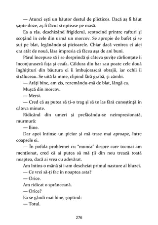 276
— Atunci eşti un băutor destul de plicticos. Dacă aş fi băut
şapte doze, aş fi făcut striptease pe masă.
Ea a râs, deschizând frigiderul, scotocind printre rafturi şi
scoţând în cele din urmă un morcov. Se apropie de bufet şi se
sui pe blat, legănându-şi picioarele. Chiar dacă venirea ei aici
era atât de nouă, lăsa impresia că făcea aşa de ani buni.
Părul începuse să i se desprindă şi câteva şuviţe cârlionţate îi
înconjuraseră faţa şi ceafa. Căldura din bar sau poate cele două
înghiţituri din băutura ei îi îmbujoraseră obrajii, iar ochii îi
străluceau. Se uită la mine, clipind fără grabă, şi zâmbi.
— Arăţi bine, am zis, rezemându-mă de blat, lângă ea.
Muşcă din morcov.
— Mersi.
— Cred că aş putea să ţi-o trag şi să te las fără cunoştinţă în
câteva minute.
Ridicând din umeri şi prefăcându-se neimpresionată,
murmură:
— Bine.
Dar apoi întinse un picior şi mă trase mai aproape, între
coapsele ei.
— În pofida problemei cu “munca” despre care tocmai am
menţionat, cred că ai putea să mă ţii din nou trează toată
noaptea, dacă ai vrea cu adevărat.
Am întins o mână şi i-am descheiat primul nasture al bluzei.
— Ce vrei să-ţi fac în noaptea asta?
— Orice.
Am ridicat o sprânceană.
— Orice?
Ea se gândi mai bine, şoptind:
— Totul.
 