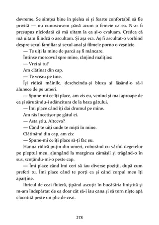 278
devreme. Se simţea bine în pielea ei şi foarte confortabil să fie
privită — nu cunoscusem până acum o femeie ca ea. N-ar fi
presupus niciodată că mă uitam la ea şi-o evaluam. Credea că
mă uitam fiindcă o ascultam. Şi aşa era. Aş fi ascultat-o vorbind
despre sexul familiar şi sexul anal şi filmele porno o veşnicie.
— Te uiţi la mine de parcă aş fi mâncare.
Întinse morcovul spre mine, rânjind maliţios:
— Vrei şi tu?
Am clătinat din cap.
— Te vreau pe tine.
Îşi ridică mâinile, descheindu-şi bluza şi lăsând-o să-i
alunece de pe umeri.
— Spune-mi ce îţi place, am zis eu, venind şi mai aproape de
ea şi sărutându-i adâncitura de la baza gâtului.
— Îmi place când îţi dai drumul pe mine.
Am râs încetişor pe gâtul ei.
— Asta ştiu. Altceva?
— Când te uiţi unde te mişti în mine.
Clătinând din cap, am zis:
— Spune-mi ce îţi place să-ţi fac eu.
Hanna ridică puţin din umeri, coborând cu vârful degetelor
pe pieptul meu, ajungând la marginea cămăşii şi trăgând-o în
sus, scoţându-mi-o peste cap.
— Îmi place când îmi ceri să iau diverse poziţii, după cum
preferi tu. Îmi place când te porţi ca şi când corpul meu îţi
aparţine.
Ibricul de ceai fluieră, ţipând ascuţit în bucătăria liniştită şi
m-am îndepărtat de ea doar cât să-i iau cana şi să torn nişte apă
clocotită peste un plic de ceai.
 