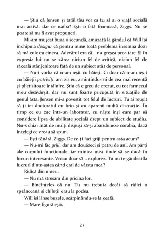 27
— Ştiu că Jensen şi tatăl tău vor ca tu să ai o viaţă socială
mai activă, dar ce naiba? Eşti o fată frumoasă, Ziggs. Nu se
poate să nu fi avut propuneri.
Mi-am muşcat buza o secundă, amuzată la gândul că Will îşi
închipuia desigur că pentru mine toată problema însemna doar
să mă culc cu cineva. Adevărul era că... nu greşea prea tare. Şi în
expresia lui nu se zărea niciun fel de critică, niciun fel de
răceală stânjenitoare faţă de un subiect atât de personal.
— Nu-i vorba că n-am ieşit cu băieţi. Ci doar că n-am ieşit
cu băieţii potriviţi, am zis eu, amintindu-mi de cea mai recentă
şi plictisitoare întâlnire. Ştiu că e greu de crezut, cu tot farmecul
meu desăvârşit, dar nu sunt foarte pricepută în situaţiile de
genul ăsta. Jensen mi-a povestit tot felul de lucruri. Tu ai reuşit
să-ţi iei doctoratul cu brio şi cu aparent multă distracţie. În
timp ce eu zac într-un laborator, cu nişte inşi care par să
considere lipsa de abilitate socială drept un subiect de studiu.
Nu-s chiar atât de mulţi dispuşi să-şi abandoneze corabia, dacă
înţelegi ce vreau să spun.
— Eşti tânără, Ziggs. De ce-ţi faci griji pentru asta acum?
— Nu-mi fac griji, dar am douăzeci şi patru de ani. Am părţi
ale corpului funcţionale, iar mintea mea tinde să se ducă în
locuri interesante. Vreau doar să... explorez. Tu nu te gândeai la
lucruri dintr-astea când erai de vârsta mea?
Ridică din umeri.
— Nu mă stresam din pricina lor.
— Bineînţeles că nu. Tu nu trebuia decât să ridici o
sprânceană şi chiloţii erau la podea.
Will îşi linse buzele, scărpinându-se la ceafă.
— Mare figură eşti.
 