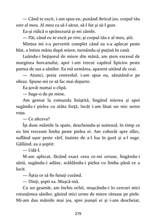 279
— Când te excit, i-am spus eu, punând ibricul jos, corpul tău
este al meu. Al meu ca să-l sărut, să-l fut şi să-l gust.
Ea-şi ridică o sprânceană şi-mi zâmbi.
— Păi, când eu te excit pe tine, şi corpul tău e al meu, ştii.
Mintea mi s-a pervertit complet când ea s-a aplecat peste
blat, a întins mâna după miere, turnându-şi puţină în cană.
Luându-i beţişorul de miere din mână, am şters excesul de
marginea borcanului, apoi i-am trecut capătul lipicios peste
partea de sus a sânilor. Ea mă urmărea, aparent uitând de ceai.
— Atunci, preia controlul, i-am spus eu, sărutând-o pe
obraz. Spune-mi ce să fac mai departe.
Ea şovăi numai o clipă.
— Suge-o de pe mine.
Am gemut la comanda liniştită, lingând mierea şi apoi
sugându-i pielea cu atâta forţă, încât i-am lăsat un mic semn
roşu.
— Ce altceva?
Îşi duse mâinile la spate, descheindu-şi sutienul, în timp ce
eu îmi treceam limba peste pielea ei. Am coborât spre sfârc,
suflând uşor peste vârf, înainte de a-l lua în gură şi a-l suge.
Gâfâind, ea a şoptit:
— Udă-l.
M-am aplecat, făcând exact ceea ce-mi ceruse, lingându-i
sânii, sugându-i adânc, scăldându-i pielea cu limba până ce a
lucit.
— Ăştia or să fie futuţi curând.
— Dinţi, şopti ea. Muşcă-mă.
Cu un geamăt, am închis ochii, muşcându-i în cercuri mici
rotunjimea sânilor, găsind mici urme de miere rămase pe piele.
Mi-am dus mâinile mai jos, spre jeanşii ei şi i-am descheiat,
 