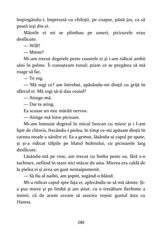 280
împingându-i, împreună cu chiloţii, pe coapse, până jos, ca să
poată ieşi din ei.
Mâinile ei mi se plimbau pe umeri, picioarele erau
desfăcute.
— Will?
— Mmm?
Mi-am trecut degetele peste coastele ei şi i-am ridicat ambii
sâni în palme. Îi cunoşteam tonul; ştiam ce se pregătea să mă
roage să fac.
— Te rog.
— Mă rogi ce? am întrebat, apăsându-mi dinţii cu grijă în
sfârcul ei. Mă rogi să-ţi dau ceaiul?
— Atinge-mă.
— Dar te ating.
Ea scoase un mic mârâit nervos.
— Atinge-mă între picioare.
Mi-am înmuiat degetul în micul borcan cu miere şi i l-am
lipit de clitoris, frecându-i pielea, în timp ce-mi apăsam dinţii în
carnea moale a sânilor ei. Ea a gemut, lăsându-şi capul pe spate,
şi şi-a ridicat tălpile pe blatul bufetului, cu picioarele larg
desfăcute.
Lăsându-mă pe vine, am trecut cu limba peste ea, fără s-o
tachinez, nefiind în stare nici măcar de asta. Mierea era caldă de
la pielea ei şi avea un gust nemaipomenit.
— Să fiu al naibii, am şoptit, sugând-o blând.
Mi-a ridicat capul spre faţa ei, aplecându-se să mă sărute. Şi-
a pus miere şi pe limbă şi am ştiut, cu o tresăltare fierbinte a
inimii, că de acum aveam să asociez veşnic gustul ăsta cu
Hanna.
 