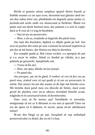 281
Micile ei gemete stinse umpleau spaţiul dintre buzele şi
limbile noastre cu un uşor ecou, devenind mai gâtuite când mi-
am dus mâna între noi, plimbându-mi degetele peste pielea ei,
jucându-mă acolo unde era alunecoasă şi fierbinte. Blatul era
puţin mai sus decât bazinul meu, dar puteam s-o scot la capăt,
dacă ar fi vrut să i-o trag în bucătărie.
— Stai să iau un prezervativ.
— Bine, a zis ea, scoţându-şi degetele din părul meu.
Am ieşit din bucătărie, lipăind cu tălpile goale pe hol. Am
scos un pachet din cutia pe care o ţineam în sertarul noptierei şi
am dat să mă întorc, dar Hanna era deja în dormitor.
Era complet goală şi, fără vreun cuvânt, s-a apropiat de pat
şi s-a urcat în mijloc. Stând cu fundul pe călcâie, şi-a pus
palmele pe genunchi. Aşteptându-mă.
— Vreau să fiu aici.
— Bine, am spus, dându-mi jos jeanşii.
— Pe patul tău.
Am priceput, am zis în gând. E evident că vrei să faci sex pe
patul meu, ţinând cont că eşti goală şi că am un prezervativ în
mână. Dar atunci mi-am dat seama că de fapt mă întreba ceva.
Mă întreba dacă patul meu era dincolo de limite, dacă eram
genul de playboy care nu-şi aducea niciodată femeile acasă,
trăgându-le în sanctuarul tainic al dormitorului.
Oare avea să fie mereu aşa? Întrebările ei nerostite,
nesiguranţa că tot ce îi dăruiam ei era nou şi special? Oare nu
era de ajuns că îi dădeam, în secret, şansa să-mi zdrobească
inima?
M-am dus lângă ea pe pat, începând să rup ambalajul
prezervativului cu dinţii, dar ea mi l-a luat.
 