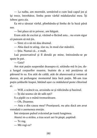282
— La naiba, am mormăit, urmărind-o cum lasă capul jos şi
îşi trece, întrebător, limba peste vârful mădularului meu. Îţi
iubesc gura aia.
Ea mi-a sărutat vârful, plimbându-şi limba de la bază până
sus.
— Îmi place să te privesc, am bâiguit.
Eram atât de excitat şi, văzând-o făcând asta... nu eram sigur
că puteam să mă ţin.
— Simt că o să-mi dau drumul.
— Abia dacă te ating, zise ea, în mod clar mândră.
— Ştiu. Numai că... e mult.
Luă prezervativul şi îl derulă pe mine, întinzându-se pe
spate în pat.
— Gata?
Am stat puţin suspendat deasupra ei, uitându-mă în jos, de-
a lungul corpurilor noastre, înainte de a mă poziţiona să
pătrund în ea. Era atât de caldă, atât de alunecoasă şi voiam să
dureze, să prelungesc momentul ăsta încă puţin. Mi-am tras
puţin şoldurile înapoi, bătând uşor cu mădularul peste clitorisul
ei.
— Will, a scâncit ea, arcuindu-se şi ridicându-şi bazinul.
— Îţi dai seama cât de udă eşti?
S-a pipăit cu o mână tremurătoare.
— Oh, Doamne.
— Asta e din cauza mea? Prunişoară, nu ştiu dacă am avut
vreodată o asemenea erecţie.
Îmi simţeam pulsul zvâcnind pe toată lungimea.
Atunci m-a strâns, a tras scurt aer în piept, şoptind:
— Te rog.
— Mă rogi ce?
 