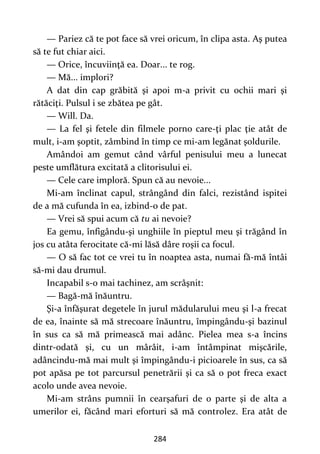284
— Pariez că te pot face să vrei oricum, în clipa asta. Aş putea
să te fut chiar aici.
— Orice, încuviinţă ea. Doar... te rog.
— Mă... implori?
A dat din cap grăbită şi apoi m-a privit cu ochii mari şi
rătăciţi. Pulsul i se zbătea pe gât.
— Will. Da.
— La fel şi fetele din filmele porno care-ţi plac ţie atât de
mult, i-am şoptit, zâmbind în timp ce mi-am legănat şoldurile.
Amândoi am gemut când vârful penisului meu a lunecat
peste umflătura excitată a clitorisului ei.
— Cele care imploră. Spun că au nevoie...
Mi-am înclinat capul, strângând din falci, rezistând ispitei
de a mă cufunda în ea, izbind-o de pat.
— Vrei să spui acum că tu ai nevoie?
Ea gemu, înfigându-şi unghiile în pieptul meu şi trăgând în
jos cu atâta ferocitate că-mi lăsă dâre roşii ca focul.
— O să fac tot ce vrei tu în noaptea asta, numai fă-mă întâi
să-mi dau drumul.
Incapabil s-o mai tachinez, am scrâşnit:
— Bagă-mă înăuntru.
Şi-a înfăşurat degetele în jurul mădularului meu şi l-a frecat
de ea, înainte să mă strecoare înăuntru, împingându-şi bazinul
în sus ca să mă primească mai adânc. Pielea mea s-a încins
dintr-odată şi, cu un mârâit, i-am întâmpinat mişcările,
adâncindu-mă mai mult şi împingându-i picioarele în sus, ca să
pot apăsa pe tot parcursul penetrării şi ca să o pot freca exact
acolo unde avea nevoie.
Mi-am strâns pumnii în cearşafuri de o parte şi de alta a
umerilor ei, făcând mari eforturi să mă controlez. Era atât de
 