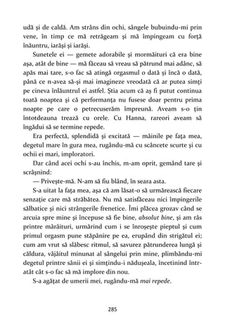 285
udă şi de caldă. Am strâns din ochi, sângele bubuindu-mi prin
vene, în timp ce mă retrăgeam şi mă împingeam cu forţă
înăuntru, iarăşi şi iarăşi.
Sunetele ei — gemete adorabile şi mormăituri că era bine
aşa, atât de bine — mă făceau să vreau să pătrund mai adânc, să
apăs mai tare, s-o fac să atingă orgasmul o dată şi încă o dată,
până ce n-avea să-şi mai imagineze vreodată că ar putea simţi
pe cineva înlăuntrul ei astfel. Ştia acum că aş fi putut continua
toată noaptea şi că performanţa nu fusese doar pentru prima
noapte pe care o petrecuserăm împreună. Aveam s-o ţin
întotdeauna trează cu orele. Cu Hanna, rareori aveam să
îngădui să se termine repede.
Era perfectă, splendidă şi excitată — mâinile pe faţa mea,
degetul mare în gura mea, rugându-mă cu scâncete scurte şi cu
ochii ei mari, imploratori.
Dar când acei ochi s-au închis, m-am oprit, gemând tare şi
scrâşnind:
— Priveşte-mă. N-am să fiu blând, în seara asta.
S-a uitat la faţa mea, aşa că am lăsat-o să urmărească fiecare
senzaţie care mă străbătea. Nu mă satisfăceau nici împingerile
sălbatice şi nici strângerile frenetice. Îmi plăcea grozav când se
arcuia spre mine şi începuse să fie bine, absolut bine, şi am râs
printre mârâituri, urmărind cum i se înroşeşte pieptul şi cum
primul orgasm pune stăpânire pe ea, erupând din strigătul ei;
cum am vrut să slăbesc ritmul, să savurez pătrunderea lungă şi
căldura, vâjâitul minunat al sângelui prin mine, plimbându-mi
degetul printre sânii ei şi simţindu-i năduşeala, încetinind într-
atât cât s-o fac să mă implore din nou.
S-a agăţat de umerii mei, rugându-mă mai repede.
 