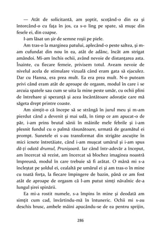 286
— Atât de solicitantă, am şoptit, scoţând-o din ea şi
întorcând-o cu faţa în jos, ca s-o ling pe spate, să muşc din
fesele ei, din coapse.
I-am lăsat un şir de semne roşii pe piele.
Am tras-o la marginea patului, aplecând-o peste saltea, şi m-
am cufundat din nou în ea, atât de adânc, încât am strigat
amândoi. Mi-am închis ochii, având nevoie de distanţarea asta.
Înainte, cu fiecare femeie, privisem totul. Aveam nevoie de
nivelul acela de stimulare vizuală când eram gata să ejaculez.
Dar cu Hanna, era prea mult. Ea era prea mult. N-o puteam
privi când eram atât de aproape de orgasm, modul în care i se
arcuia spatele sau cum se uita la mine peste umăr, cu ochii plini
de întrebare şi speranţă şi acea încântătoare adoraţie care mă
săgeta drept printre coaste.
Am simţit-o că începe să se strângă în jurul meu şi m-am
pierdut când a devenit şi mai udă, în timp ce am apucat-o de
păr, i-am prins brutal sânii în mâinile mele febrile şi i-am
plesnit fundul cu o palmă răsunătoare, urmată de geamătul ei
prompt. Sunetele ei s-au transformat din strigăte ascuţite în
mici icnete întretăiate, când i-am muşcat umărul şi i-am spus
dă-ţi odată drumul, Prunişoară. Iar când într-adevăr a început,
am încercat să rezist, am încercat să blochez imaginea noastră
împreună, modul în care trebuie să fi arătat. O mână mi s-a
încleştat pe şoldul ei, cealaltă pe umărul ei şi am tras-o în mine
cu toată forţa, la fiecare împingere de bazin, până ce am fost
atât de aproape de orgasm că l-am putut simţi năvalnic de-a
lungul şirei spinării.
Ea mi-a rostit numele, s-a împins în mine şi deodată am
simţit cum cad, învârtindu-mă în întuneric. Ochii mi s-au
deschis brusc, ambele mâini apucându-se de ea pentru sprijin,
 
