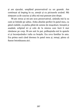 287
şi am ejaculat, umplând prezervativul cu un geamăt. Am
continuat să împing în ea, ameţit şi cu picioarele arzând. Mă
simţeam ca de cauciuc şi abia mă mai puteam ţine drept.
M-am retras şi mi-am scos prezervativul, uitându-mă la ea
cum se întinde pe saltea. Arăta absolut perfect în patul meu, cu
părul ciufulit, cu pielea plină de semne de muşcături, înroşită şi
asudată, sclipind ici şi colo de la mierea care încă îi mai
rămăsese pe corp. M-am suit în pat, prăbuşindu-mă în spatele
ei şi înconjurându-i talia cu braţele. Era ceva familiar în asta.
Era prima oară când dormea în patul meu şi, totuşi, părea că
fusese întotdeauna aici.
 