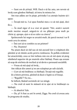 28
— Sunt om de ştiinţă, Will. Dacă e să fac asta, am nevoie să
învăţ cum gândesc bărbaţii, să intru în mintea lor.
Am tras adânc aer în piept, privindu-l cu atenţie înainte să-i
spun:
— Învaţă-mă tu. I-ai spus fratelui meu c-o să mă ajuţi, deci
fă-o.
— În mod sigur el n-a vrut să spună: “Hei, arată-i surorii
mele mezine oraşul, asigură-te că nu plăteşte prea mult pe
chirie şi, apropo, ajut-o să se culce cu cineva”.
Sprâncenele lui negre se arcuiră mult, de parcă tocmai i-ar fi
venit ceva în minte:
— Îmi ceri să te combin cu un prieten?
— Nu. Doamne!
Nu ştiam dacă să râd sau să mă ascund într-o crăpătură din
pământ şi să rămân acolo pentru totdeauna. În pofida evidentei
lui atractivităţi, ceea ce îmi trebuia mie era să mă ajute să şterg
zâmbetul superior de pe mutrele altor bărbaţi. Poate aşa aveam
să scap de eticheta de tocilară şi să devin o persoană sociabilă.
— Vreau să mă ajuţi să învăţ...
Am ridicat din umeri şi m-am scărpinat pe sub căciulă.
— Cum să mă întâlnesc cu bărbaţii. Învaţă-mă regulile.
Şi-a întors privirea, părând să ducă o luptă cu el însuşi.
— “Regulile”? Eu nu...
Se înfioră, lăsând cuvintele să i se stingă.
— Nu cred că sunt în măsură să te ajut să te întâlneşti cu
bărbaţii.
— Ai absolvit Yale.
— Da, şi? A fost cu ani în urmă, Ziggs. Nu cred că aveau asta
în programa de studiu.
 