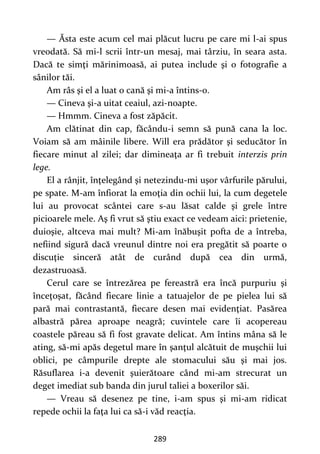 289
— Ăsta este acum cel mai plăcut lucru pe care mi l-ai spus
vreodată. Să mi-l scrii într-un mesaj, mai târziu, în seara asta.
Dacă te simţi mărinimoasă, ai putea include şi o fotografie a
sânilor tăi.
Am râs şi el a luat o cană şi mi-a întins-o.
— Cineva şi-a uitat ceaiul, azi-noapte.
— Hmmm. Cineva a fost zăpăcit.
Am clătinat din cap, făcându-i semn să pună cana la loc.
Voiam să am mâinile libere. Will era prădător şi seducător în
fiecare minut al zilei; dar dimineaţa ar fi trebuit interzis prin
lege.
El a rânjit, înţelegând şi netezindu-mi uşor vârfurile părului,
pe spate. M-am înfiorat la emoţia din ochii lui, la cum degetele
lui au provocat scântei care s-au lăsat calde şi grele între
picioarele mele. Aş fi vrut să ştiu exact ce vedeam aici: prietenie,
duioşie, altceva mai mult? Mi-am înăbuşit pofta de a întreba,
nefiind sigură dacă vreunul dintre noi era pregătit să poarte o
discuţie sinceră atât de curând după cea din urmă,
dezastruoasă.
Cerul care se întrezărea pe fereastră era încă purpuriu şi
înceţoşat, făcând fiecare linie a tatuajelor de pe pielea lui să
pară mai contrastantă, fiecare desen mai evidenţiat. Pasărea
albastră părea aproape neagră; cuvintele care îi acopereau
coastele păreau să fi fost gravate delicat. Am întins mâna să le
ating, să-mi apăs degetul mare în şanţul alcătuit de muşchii lui
oblici, pe câmpurile drepte ale stomacului său şi mai jos.
Răsuflarea i-a devenit şuierătoare când mi-am strecurat un
deget imediat sub banda din jurul taliei a boxerilor săi.
— Vreau să desenez pe tine, i-am spus şi mi-am ridicat
repede ochii la faţa lui ca să-i văd reacţia.
 