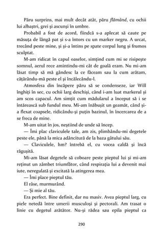 290
Păru surprins, mai mult decât atât, păru flămând, cu ochii
lui albaştri, grei şi ascunşi în umbre.
Probabil a fost de acord, fiindcă s-a aplecat să caute pe
măsuţa de lângă pat şi s-a întors cu un marker negru. A urcat,
trecând peste mine, şi şi-a întins pe spate corpul lung şi frumos
sculptat.
M-am ridicat în capul oaselor, simţind cum mi se risipeşte
somnul, aerul rece amintindu-mi cât de goală eram. Nu mi-am
lăsat timp să mă gândesc la ce făceam sau la cum arătam,
căţărându-mă peste el şi încălecându-l.
Atmosfera din încăpere păru să se condenseze, iar Will
înghiţi în sec, cu ochii larg deschişi, când i-am luat markerul şi
am scos capacul. Am simţit cum mădularul a început să i se
întărească sub fundul meu. Mi-am înăbuşit un geamăt, când şi-
a flexat coapsele, ridicându-şi puţin bazinul, în încercarea de a
se freca de mine.
M-am uitat în jos, neştiind de unde să încep.
— Îmi plac claviculele tale, am zis, plimbându-mi degetele
peste ele, până la mica adâncitură de la baza gâtului său.
— Claviculele, hm? întrebă el, cu vocea caldă şi încă
răguşită.
Mi-am lăsat degetele să coboare peste pieptul lui şi mi-am
reţinut un zâmbet triumfător, când respiraţia lui a devenit mai
iute, neregulată şi excitată la atingerea mea.
— Îmi place pieptul tău.
El râse, murmurând.
— Şi mie al tău.
Era perfect. Bine definit, dar nu masiv. Avea pieptul larg, cu
piele netedă între umerii musculoşi şi pectorali. Am trasat o
linie cu degetul arătător. Nu-şi rădea sau epila pieptul ca
 