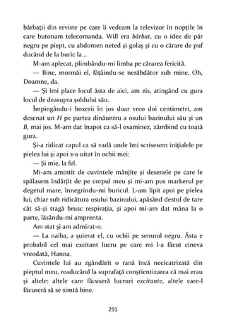 291
bărbaţii din reviste pe care îi vedeam la televizor în nopţile în
care butonam telecomanda. Will era bărbat, cu o idee de păr
negru pe piept, cu abdomen neted şi golaş şi cu o cărare de puf
ducând de la buric la...
M-am aplecat, plimbându-mi limba pe cărarea fericită.
— Bine, mormăi el, fâţâindu-se nerăbdător sub mine. Oh,
Doamne, da.
— Şi îmi place locul ăsta de aici, am zis, atingând cu gura
locul de deasupra şoldului său.
Împingându-i boxerii în jos doar vreo doi centimetri, am
desenat un H pe partea dinăuntru a osului bazinului său şi un
B, mai jos. M-am dat înapoi ca să-l examinez, zâmbind cu toată
gura.
Şi-a ridicat capul ca să vadă unde îmi scrisesem iniţialele pe
pielea lui şi apoi s-a uitat în ochii mei:
— Şi mie, la fel.
Mi-am amintit de cuvintele mânjite şi desenele pe care le
spălasem îndârjit de pe corpul meu şi mi-am pus markerul pe
degetul mare, înnegrindu-mi buricul. L-am lipit apoi pe pielea
lui, chiar sub ridicătura osului bazinului, apăsând destul de tare
cât să-şi tragă brusc respiraţia, şi apoi mi-am dat mâna la o
parte, lăsându-mi amprenta.
Am stat şi am admirat-o.
— La naiba, a şuierat el, cu ochii pe semnul negru. Ăsta e
probabil cel mai excitant lucru pe care mi l-a făcut cineva
vreodată, Hanna.
Cuvintele lui au zgândărit o rană încă necicatrizată din
pieptul meu, readucând la suprafaţă conştientizarea că mai erau
şi altele: altele care făcuseră lucruri excitante, altele care-l
făcuseră să se simtă bine.
 